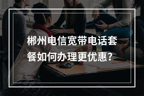 郴州电信宽带电话套餐如何办理更优惠？