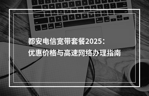 都安电信宽带套餐2025：优惠价格与高速网络办理指南