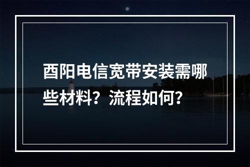 酉阳电信宽带安装需哪些材料？流程如何？