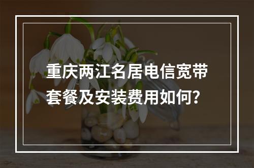 重庆两江名居电信宽带套餐及安装费用如何？