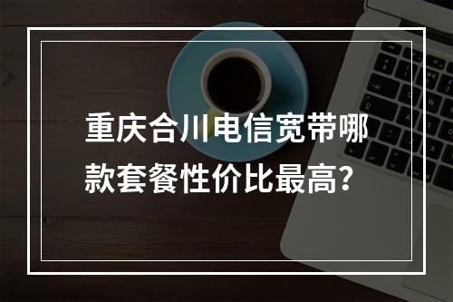 重庆合川电信宽带哪款套餐性价比最高？