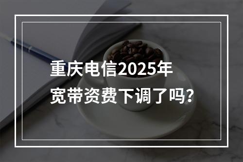 重庆电信2025年宽带资费下调了吗？