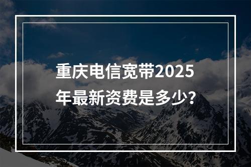 重庆电信宽带2025年最新资费是多少？