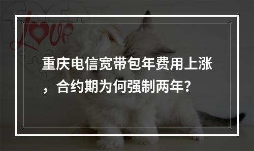 重庆电信宽带包年费用上涨，合约期为何强制两年？