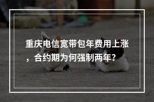 重庆电信宽带包年费用上涨，合约期为何强制两年？