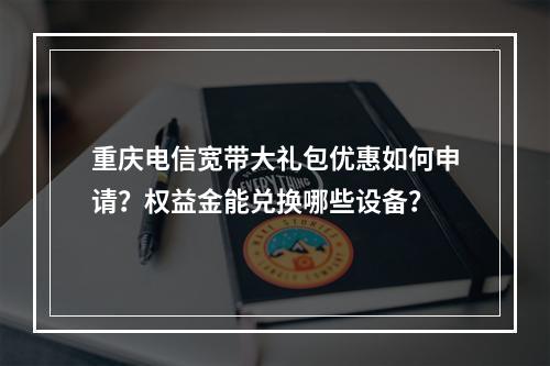 重庆电信宽带大礼包优惠如何申请？权益金能兑换哪些设备？