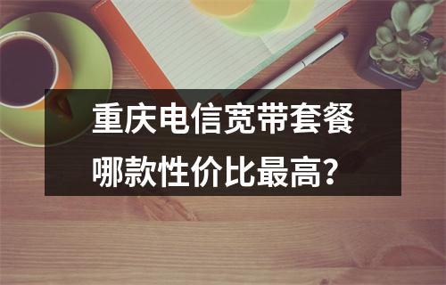 重庆电信宽带套餐哪款性价比最高？