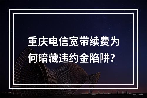 重庆电信宽带续费为何暗藏违约金陷阱？