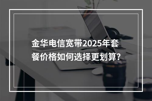 金华电信宽带2025年套餐价格如何选择更划算？