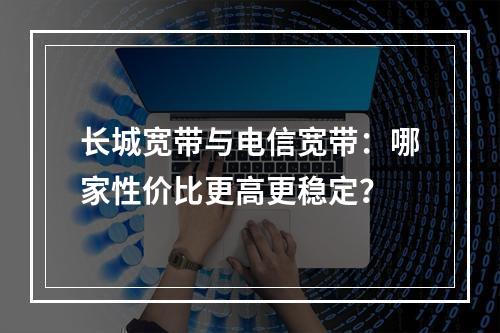长城宽带与电信宽带：哪家性价比更高更稳定？