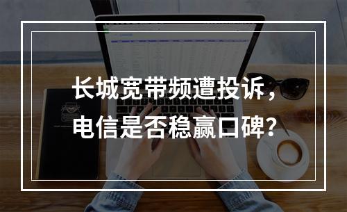 长城宽带频遭投诉，电信是否稳赢口碑？