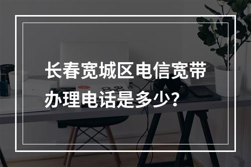 长春宽城区电信宽带办理电话是多少？