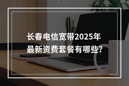 长春电信宽带2025年最新资费套餐有哪些？