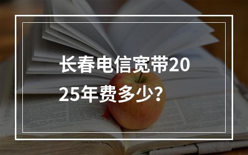 长春电信宽带2025年费多少？