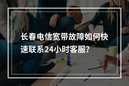 长春电信宽带故障如何快速联系24小时客服？