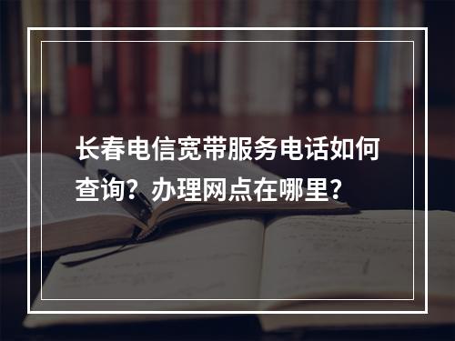 长春电信宽带服务电话如何查询？办理网点在哪里？