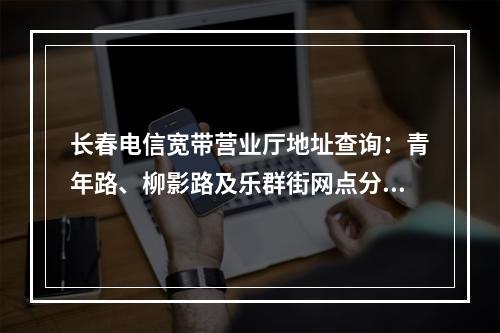 长春电信宽带营业厅地址查询：青年路、柳影路及乐群街网点分布