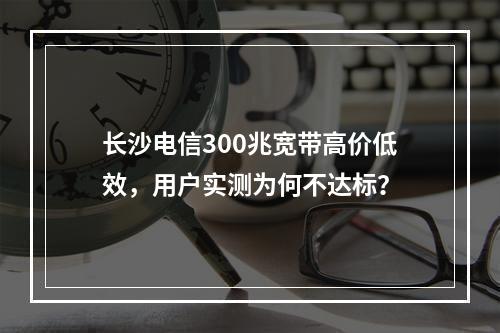 长沙电信300兆宽带高价低效，用户实测为何不达标？