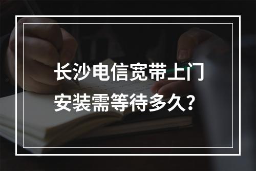 长沙电信宽带上门安装需等待多久？