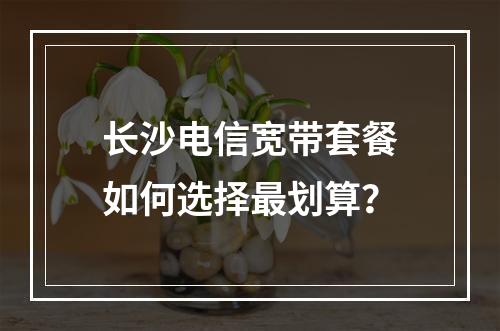 长沙电信宽带套餐如何选择最划算？