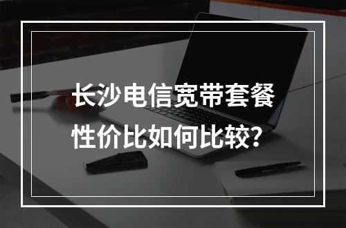 长沙电信宽带套餐性价比如何比较？