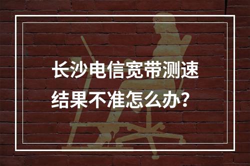 长沙电信宽带测速结果不准怎么办？
