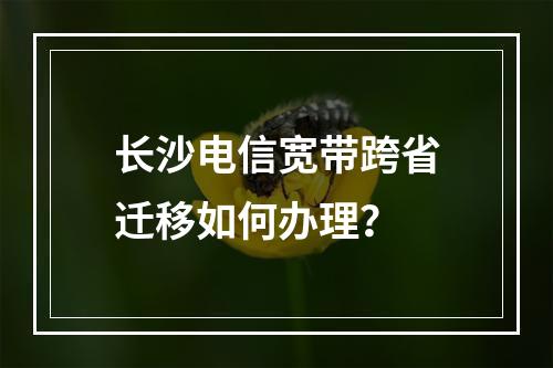 长沙电信宽带跨省迁移如何办理？