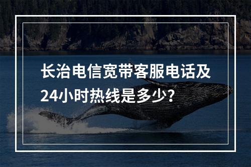 长治电信宽带客服电话及24小时热线是多少？