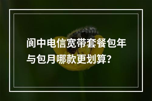 阆中电信宽带套餐包年与包月哪款更划算？