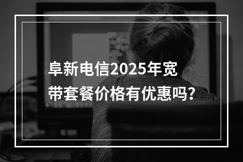 阜新电信2025年宽带套餐价格有优惠吗？