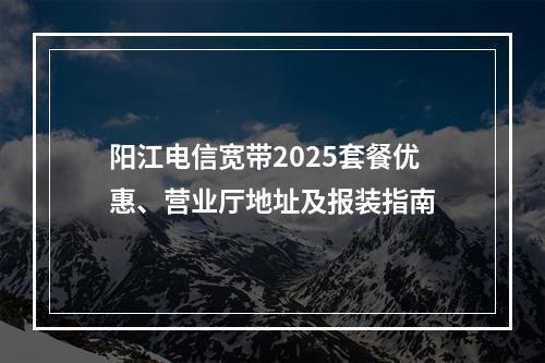 阳江电信宽带2025套餐优惠、营业厅地址及报装指南