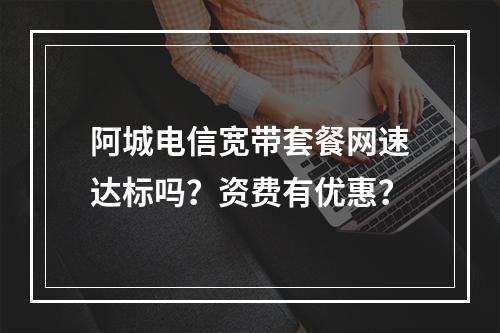 阿城电信宽带套餐网速达标吗？资费有优惠？
