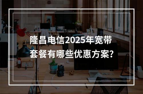 隆昌电信2025年宽带套餐有哪些优惠方案？