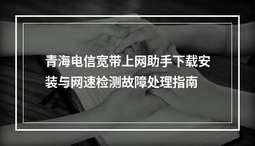 青海电信宽带上网助手下载安装与网速检测故障处理指南