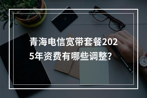 青海电信宽带套餐2025年资费有哪些调整？