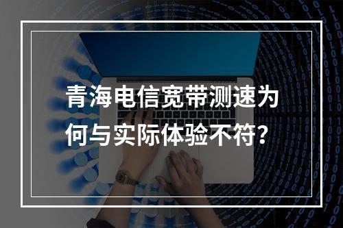 青海电信宽带测速为何与实际体验不符？
