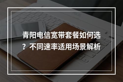 青阳电信宽带套餐如何选？不同速率适用场景解析