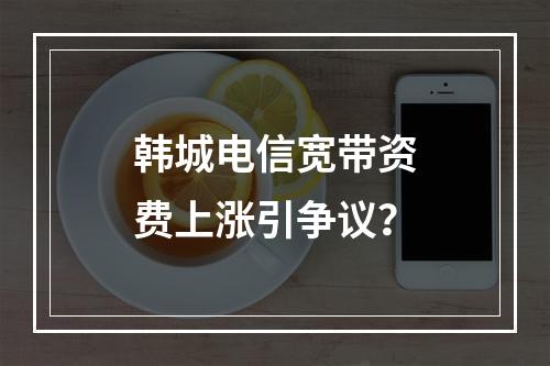 韩城电信宽带资费上涨引争议？