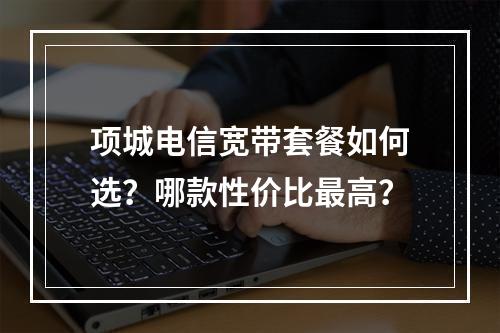 项城电信宽带套餐如何选？哪款性价比最高？