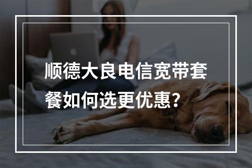 顺德大良电信宽带套餐如何选更优惠？