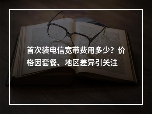 首次装电信宽带费用多少？价格因套餐、地区差异引关注