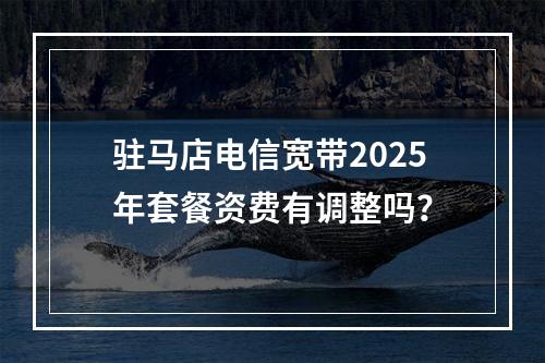 驻马店电信宽带2025年套餐资费有调整吗？
