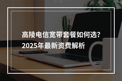 高陵电信宽带套餐如何选？2025年最新资费解析