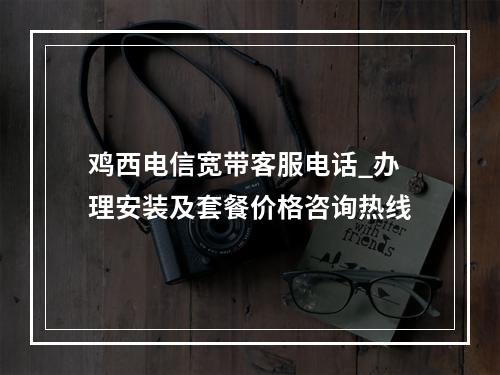 鸡西电信宽带客服电话_办理安装及套餐价格咨询热线
