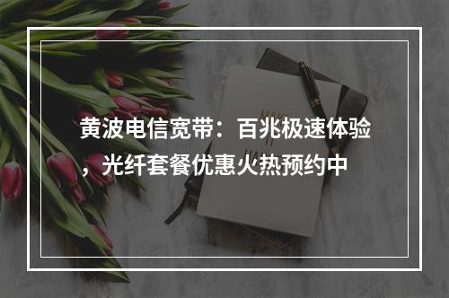 黄波电信宽带：百兆极速体验，光纤套餐优惠火热预约中