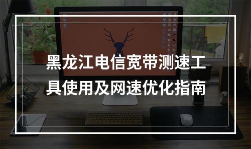 黑龙江电信宽带测速工具使用及网速优化指南
