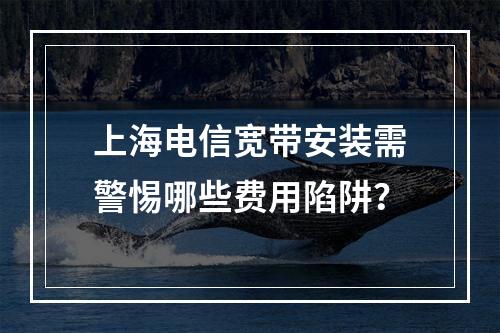 上海电信宽带安装需警惕哪些费用陷阱？