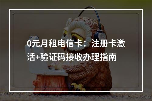 0元月租电信卡：注册卡激活+验证码接收办理指南