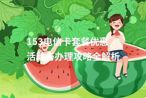 153电信卡套餐优惠活动与办理攻略全解析
