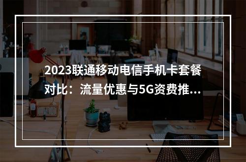 2023联通移动电信手机卡套餐对比：流量优惠与5G资费推荐